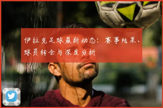 伊拉克足球最新动态：赛事结果、球员转会与深度分析